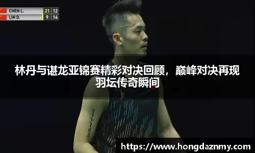 林丹与谌龙亚锦赛精彩对决回顾，巅峰对决再现羽坛传奇瞬间