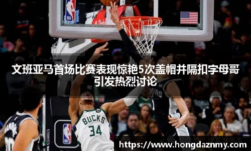文班亚马首场比赛表现惊艳5次盖帽并隔扣字母哥引发热烈讨论