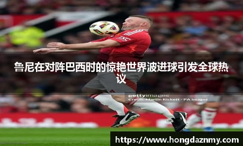 鲁尼在对阵巴西时的惊艳世界波进球引发全球热议